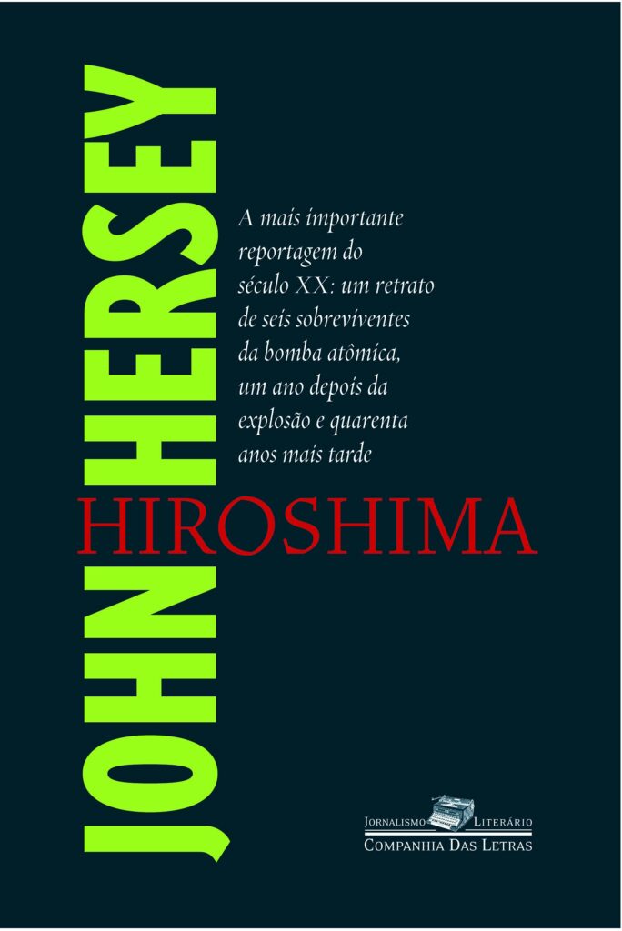 Capa do livro Hiroshima. Sob um fundo azul escuro, do lado esquerdo, na vertical e de baixo para cima, vemos as palavras "JOHN" E "HERSEY" em uma fonte sem serifa, em caixa alta, na cor verde. As duas palavras são cortadas pela palavra "HIROSHIMA", escrita na horizontal no centro da capa, em uma fonte serifada em vermelho. Acima de "Hiroshima", vemos o trecho "A mais importante reportagem do se´culo XX: um retrato de seis sobreviventes da bomba atômica, um ano depois da explosão e quarenta anos mais tarde" em uma fonte branca. Do lado inferior direito, vemos o logo da Companhia das Letras.
